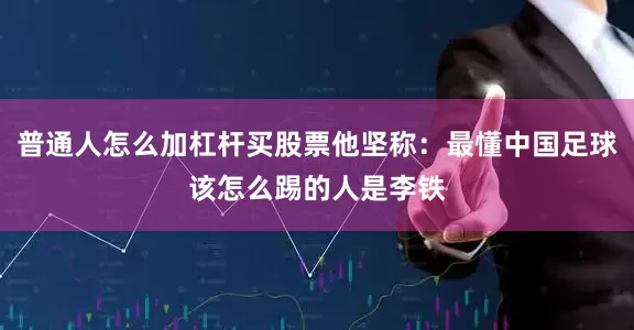 普通人怎么加杠杆买股票他坚称：最懂中国足球该怎么踢的人是李铁