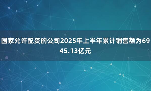 国家允许配资的公司2025年上半年累计销售额为6945.13亿元