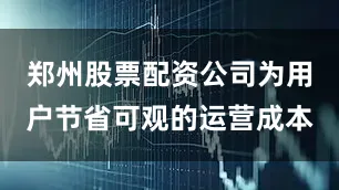 郑州股票配资公司为用户节省可观的运营成本