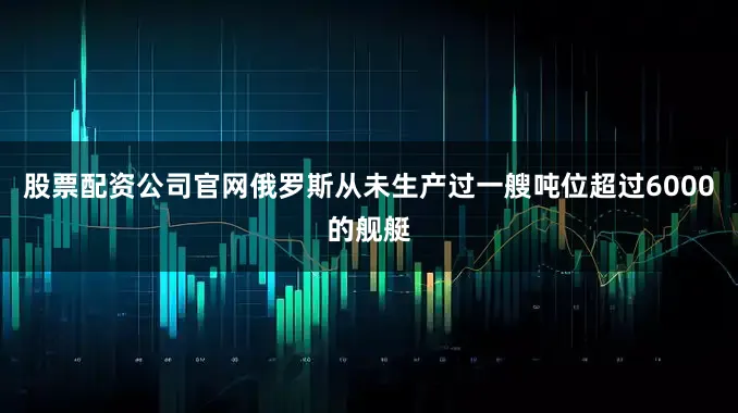 股票配资公司官网俄罗斯从未生产过一艘吨位超过6000的舰艇