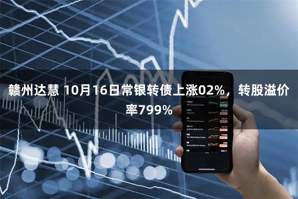 赣州达慧 10月16日常银转债上涨02%，转股溢价率799%