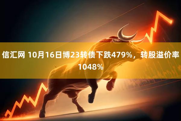 信汇网 10月16日博23转债下跌479%，转股溢价率1048%