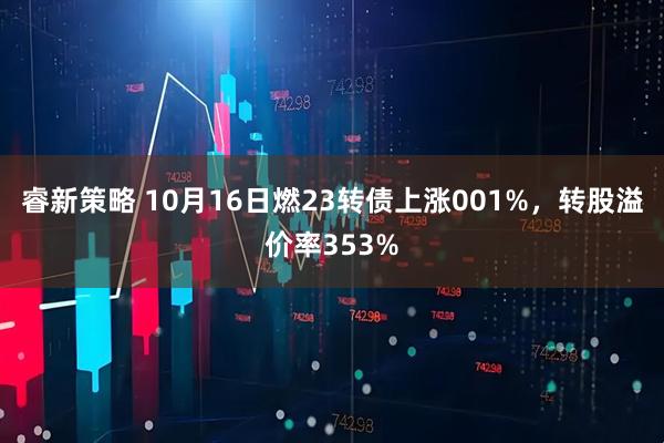 睿新策略 10月16日燃23转债上涨001%，转股溢价率353%