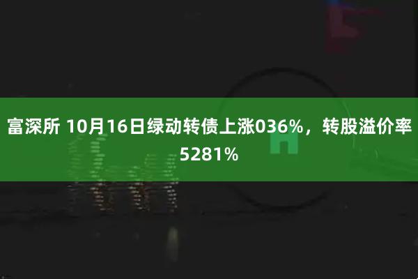 富深所 10月16日绿动转债上涨036%，转股溢价率5281%