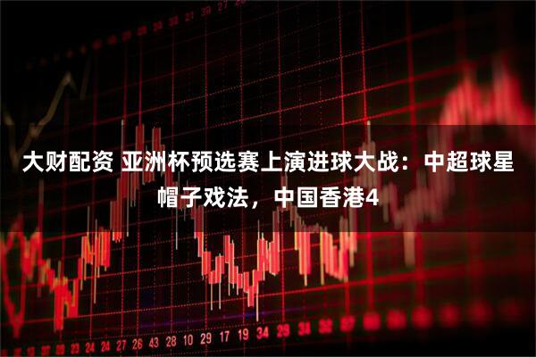 大财配资 亚洲杯预选赛上演进球大战：中超球星帽子戏法，中国香港4