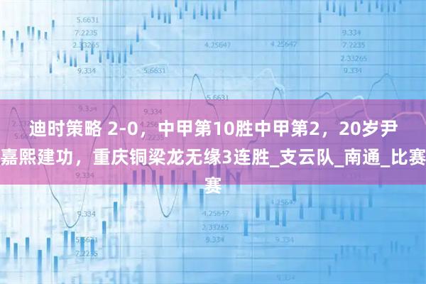 迪时策略 2-0，中甲第10胜中甲第2，20岁尹嘉熙建功，重庆铜梁龙无缘3连胜_支云队_南通_比赛