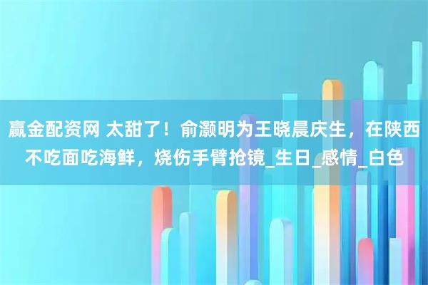 赢金配资网 太甜了！俞灏明为王晓晨庆生，在陕西不吃面吃海鲜，烧伤手臂抢镜_生日_感情_白色