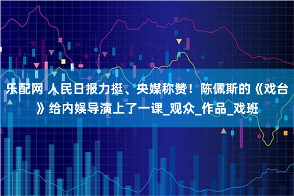 乐配网 人民日报力挺、央媒称赞！陈佩斯的《戏台》给内娱导演上了一课_观众_作品_戏班