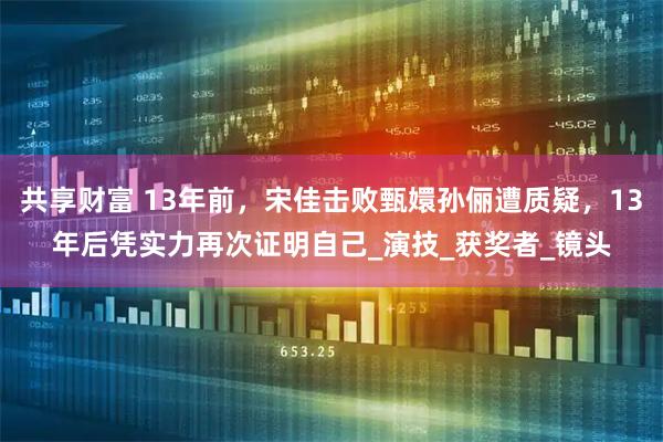 共享财富 13年前，宋佳击败甄嬛孙俪遭质疑，13年后凭实力再次证明自己_演技_获奖者_镜头