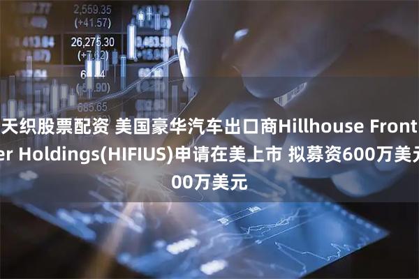 天织股票配资 美国豪华汽车出口商Hillhouse Frontier Holdings(HIFIUS)申请在美上市 拟募资600万美元