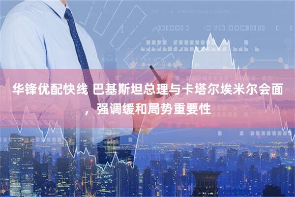 华锋优配快线 巴基斯坦总理与卡塔尔埃米尔会面，强调缓和局势重要性