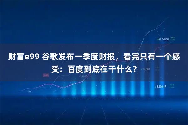 财富e99 谷歌发布一季度财报，看完只有一个感受：百度到底在干什么？