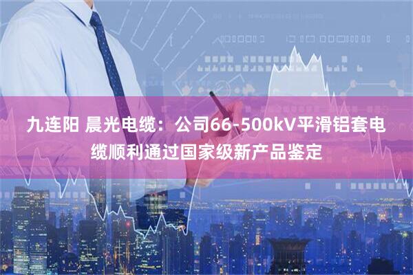 九连阳 晨光电缆：公司66-500kV平滑铝套电缆顺利通过国家级新产品鉴定