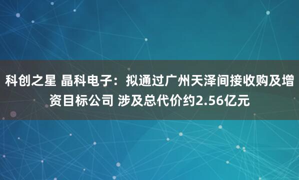 科创之星 晶科电子：拟通过广州天泽间接收购及增资目标公司 涉及总代价约2.56亿元