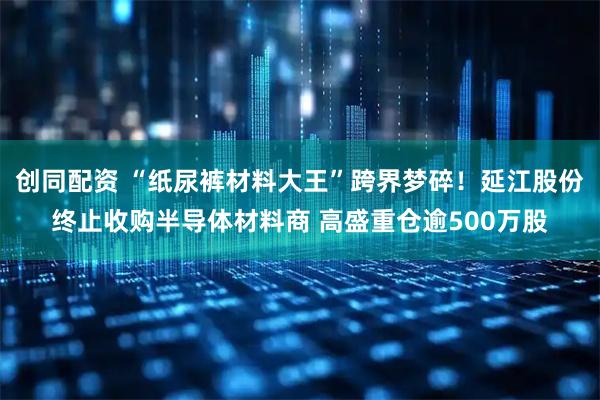 创同配资 “纸尿裤材料大王”跨界梦碎！延江股份终止收购半导体材料商 高盛重仓逾500万股