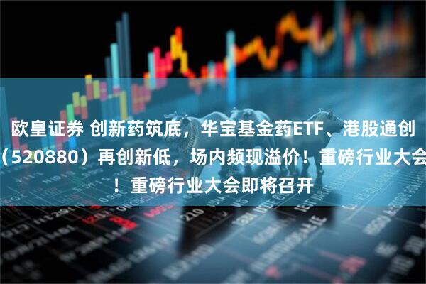欧皇证券 创新药筑底，华宝基金药ETF、港股通创新药ETF（520880）再创新低，场内频现溢价！重磅行业大会即将召开