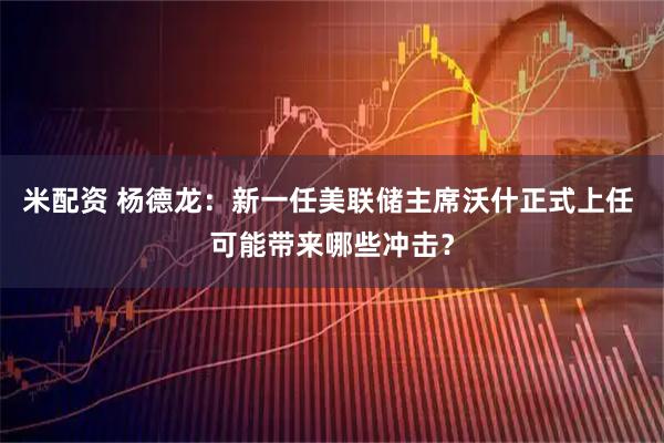 米配资 杨德龙：新一任美联储主席沃什正式上任 可能带来哪些冲击？