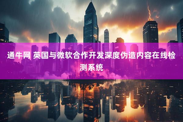 通牛网 英国与微软合作开发深度伪造内容在线检测系统