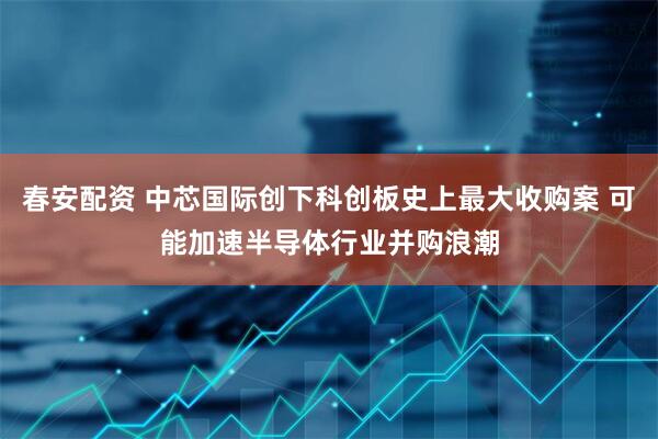 春安配资 中芯国际创下科创板史上最大收购案 可能加速半导体行业并购浪潮