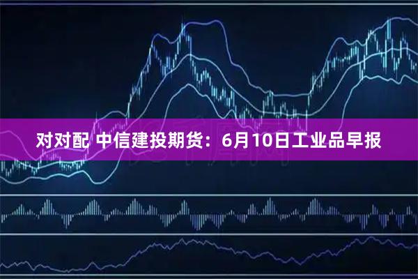 对对配 中信建投期货：6月10日工业品早报