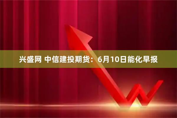 兴盛网 中信建投期货：6月10日能化早报