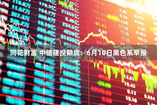 同花财富 中信建投期货：6月10日黑色系早报