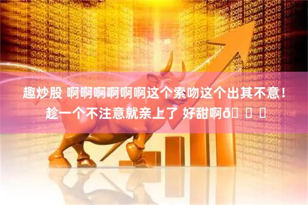 趣炒股 啊啊啊啊啊啊这个索吻这个出其不意！ 趁一个不注意就亲上了 好甜啊😍