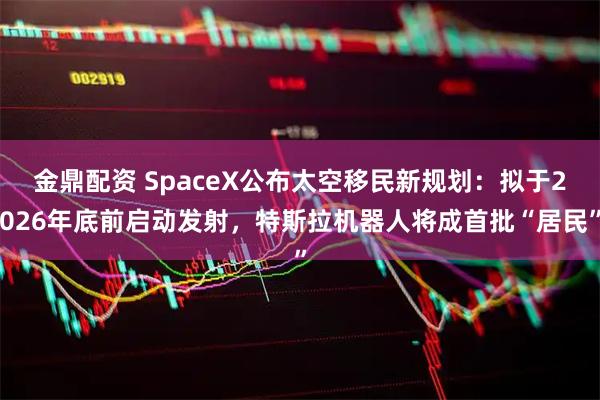 金鼎配资 SpaceX公布太空移民新规划：拟于2026年底前启动发射，特斯拉机器人将成首批“居民”