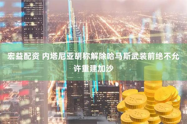 宏益配资 内塔尼亚胡称解除哈马斯武装前绝不允许重建加沙
