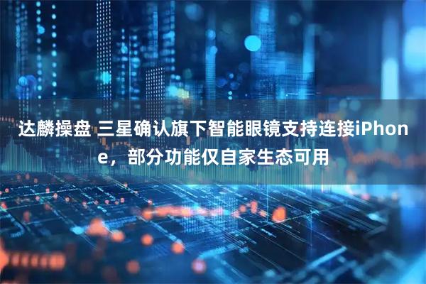 达麟操盘 三星确认旗下智能眼镜支持连接iPhone，部分功能仅自家生态可用