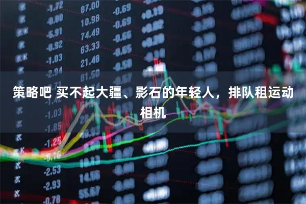 策略吧 买不起大疆、影石的年轻人，排队租运动相机