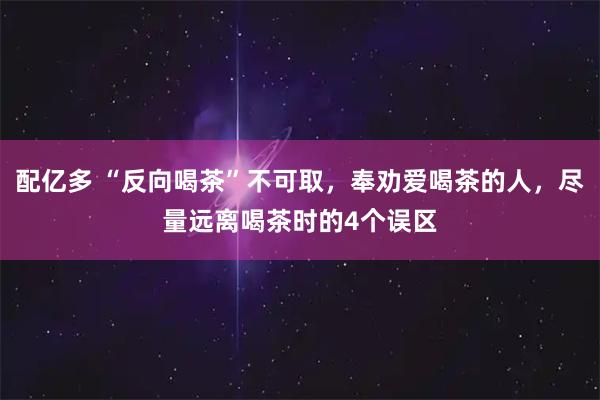 配亿多 “反向喝茶”不可取,奉劝爱喝茶的人,尽量远离喝茶时的4个误区