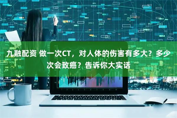 九融配资 做一次CT,对人体的伤害有多大?多少次会致癌?告诉你大实话