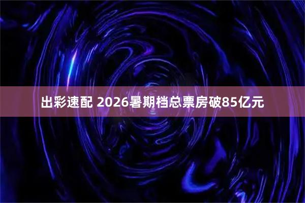 出彩速配 2026暑期档总票房破85亿元