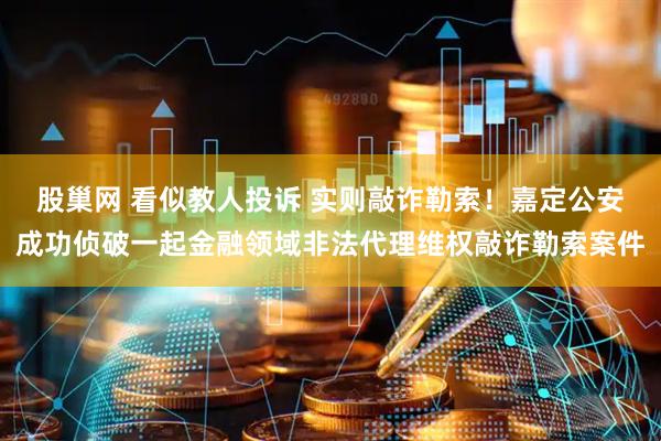 股巢网 看似教人投诉 实则敲诈勒索！嘉定公安成功侦破一起金融领域非法代理维权敲诈勒索案件