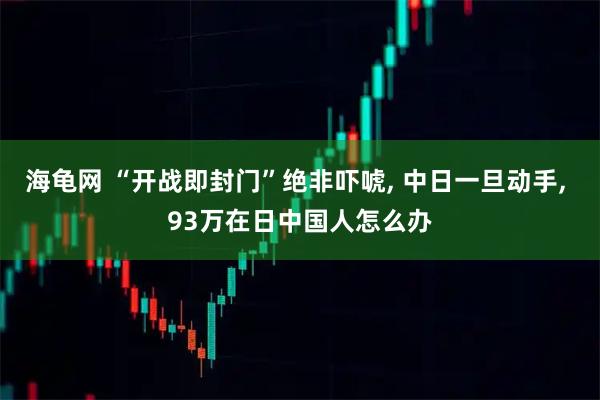 海龟网 “开战即封门”绝非吓唬, 中日一旦动手, 93万在日中国人怎么办