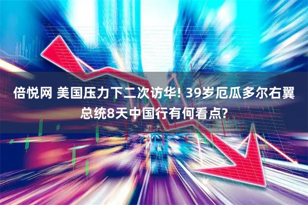 倍悦网 美国压力下二次访华! 39岁厄瓜多尔右翼总统8天中国行有何看点?