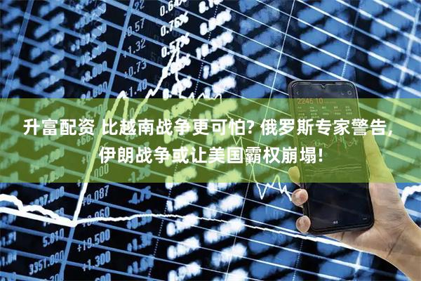 升富配资 比越南战争更可怕? 俄罗斯专家警告, 伊朗战争或让美国霸权崩塌!