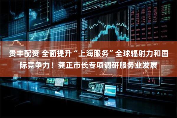 贵丰配资 全面提升“上海服务”全球辐射力和国际竞争力！龚正市长专项调研服务业发展