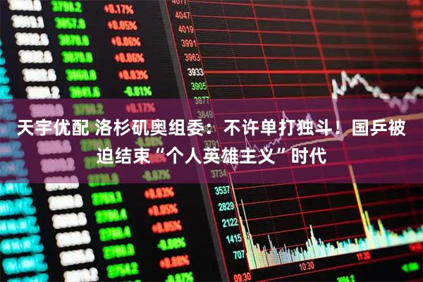 天宇优配 洛杉矶奥组委：不许单打独斗！国乒被迫结束“个人英雄主义”时代