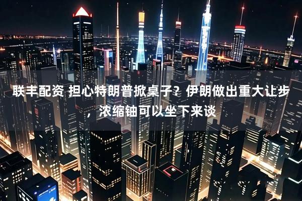 联丰配资 担心特朗普掀桌子？伊朗做出重大让步，浓缩铀可以坐下来谈
