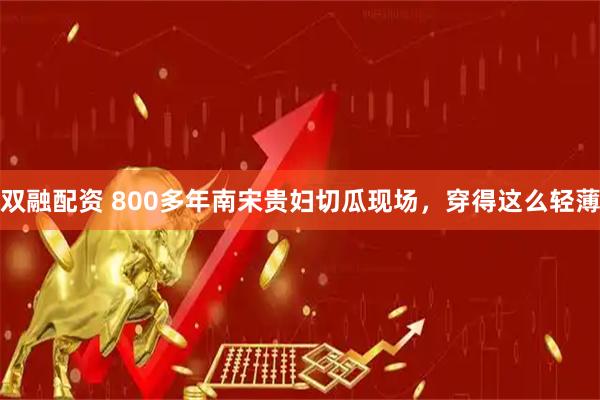 双融配资 800多年南宋贵妇切瓜现场，穿得这么轻薄
